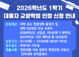 2026학년도 1학기 대졸자 교양학점 인정 신청 안내
신청대상 : 대학 또는 전문대학 졸업자 및 대학 2년과정 이상 수료자
(2026학년도 신입생, 1학년2학기 재학생, 2021학년도 이전 재학생 중 미신청자)
신청기간 : 03.03(화) ~ 03:05(목) 09:00~18:00
접수장소 : 학부(과) 사무실
제출서류 : 전문대졸 이상 입학자 학점인정 신청서, 전적대학 성적증명서